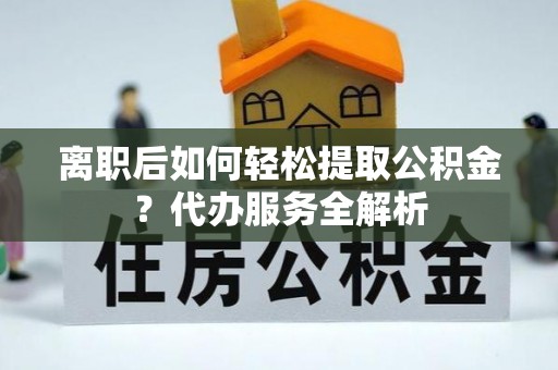 寻乌离职后如何轻松提取公积金？代办服务全解析