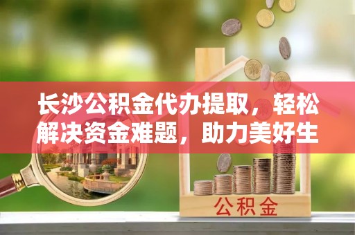 寻乌长沙公积金代办提取，轻松解决资金难题，助力美好生活