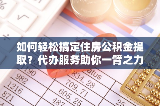 寻乌如何轻松搞定住房公积金提取？代办服务助你一臂之力
