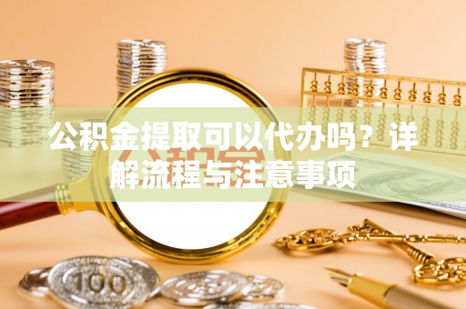 寻乌公积金提取可以代办吗？详解流程与注意事项