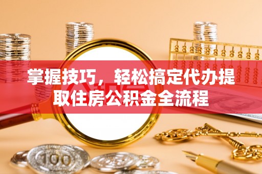 寻乌掌握技巧，轻松搞定代办提取住房公积金全流程