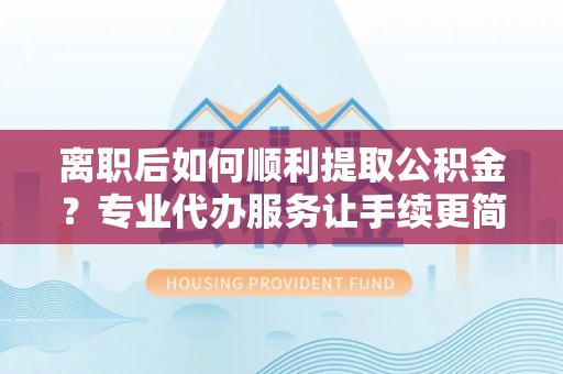 寻乌离职后如何顺利提取公积金？专业代办服务让手续更简单