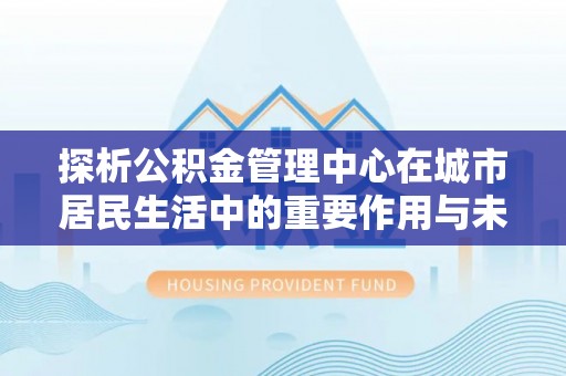 寻乌探析公积金管理中心在城市居民生活中的重要作用与未来发展趋势