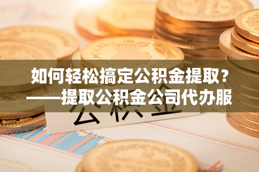 寻乌如何轻松搞定公积金提取？——提取公积金公司代办服务全解析