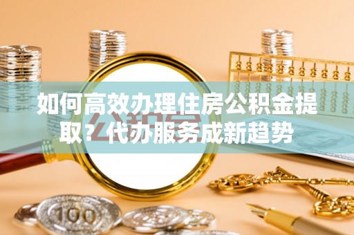 寻乌如何高效办理住房公积金提取？代办服务成新趋势